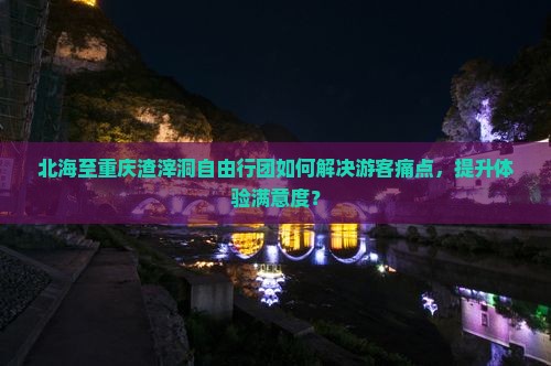 北海至重庆渣滓洞自由行团如何解决游客痛点，提升体验满意度？