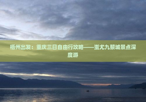梧州出发：重庆三日自由行攻略——蚩尤九黎城景点深度游