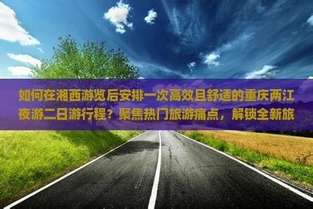 如何在湘西游览后安排一次高效且舒适的重庆两江夜游二日游行程？聚焦热门旅游痛点，解锁全新旅行体验！