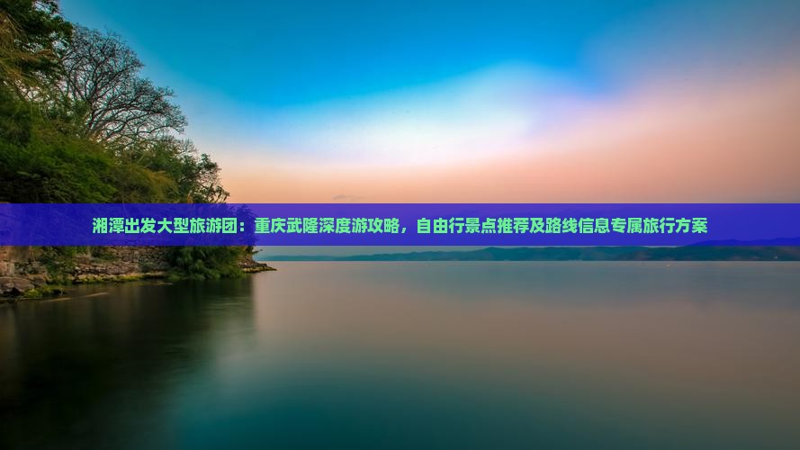 湘潭出发大型旅游团：重庆武隆深度游攻略，自由行景点推荐及路线信息专属旅行方案
