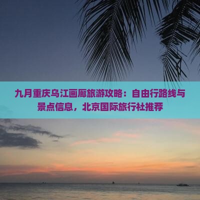 九月重庆乌江画廊旅游攻略：自由行路线与景点信息，北京国际旅行社推荐