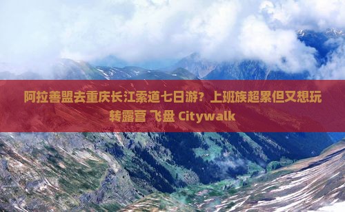 阿拉善盟去重庆长江索道七日游？上班族超累但又想玩转露营+飞盘+Citywalk