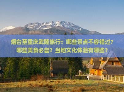 烟台至重庆武隆旅行：哪些景点不容错过？哪些美食必尝？当地文化体验有哪些？