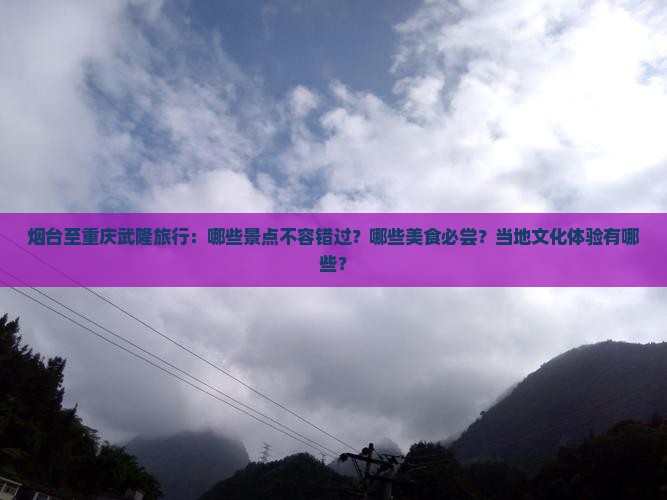 烟台至重庆武隆旅行：哪些景点不容错过？哪些美食必尝？当地文化体验有哪些？