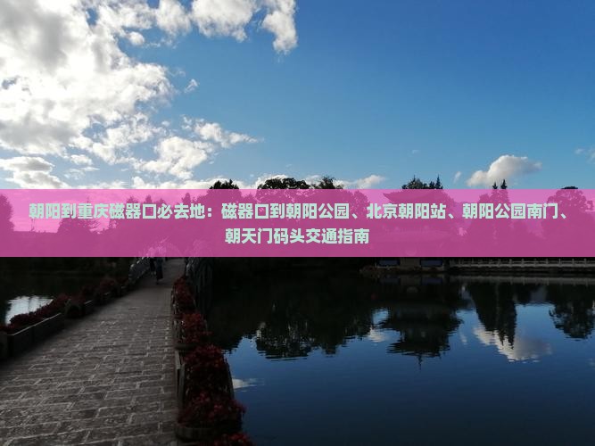 朝阳到重庆磁器口必去地：磁器口到朝阳公园、北京朝阳站、朝阳公园南门、朝天门码头交通指南