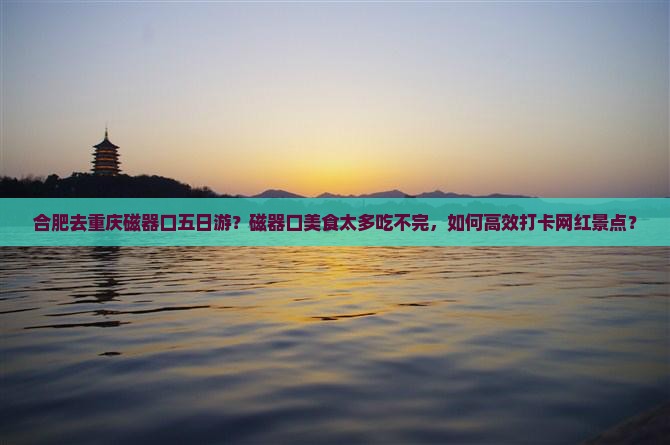 合肥去重庆磁器口五日游？磁器口美食太多吃不完，如何高效打卡网红景点？