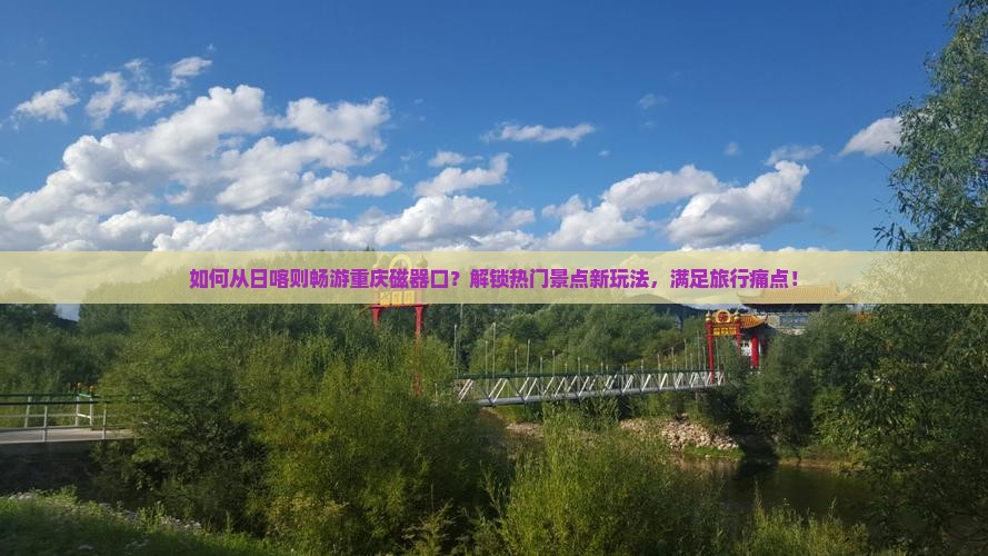如何从日喀则畅游重庆磁器口？解锁热门景点新玩法，满足旅行痛点！