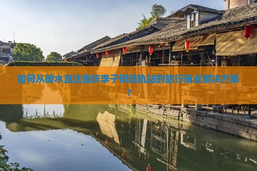 如何从衡水直达重庆李子坝轻轨站的旅行痛点解决方案？