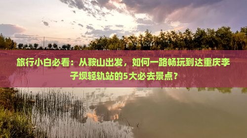 旅行小白必看：从鞍山出发，如何一路畅玩到达重庆李子坝轻轨站的5大必去景点？