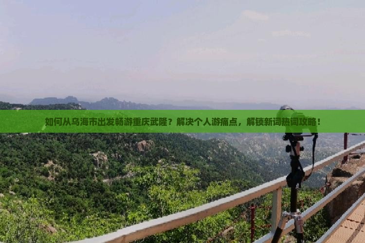 如何从乌海市出发畅游重庆武隆？解决个人游痛点，解锁新词热词攻略！