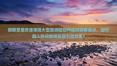 邯郸至重庆渣滓洞大型旅游团如何应对游客痛点，如何融入热词新词实现引流效果？