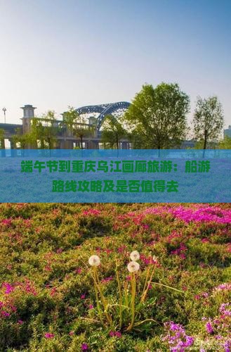端午节到重庆乌江画廊旅游：船游路线攻略及是否值得去