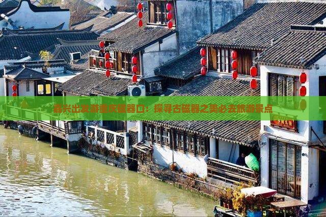嘉兴出发游重庆磁器口：探寻古磁器之美必去旅游景点