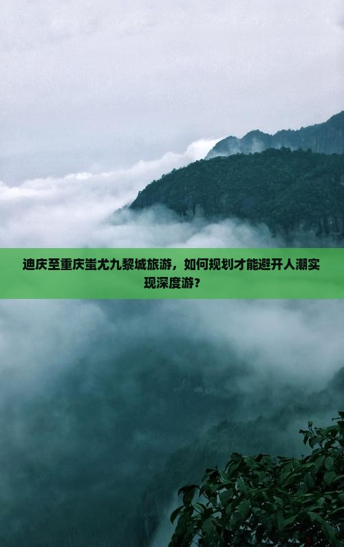 迪庆至重庆蚩尤九黎城旅游，如何规划才能避开人潮实现深度游？