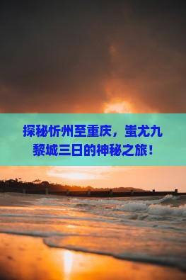 探秘忻州至重庆，蚩尤九黎城三日的神秘之旅！
