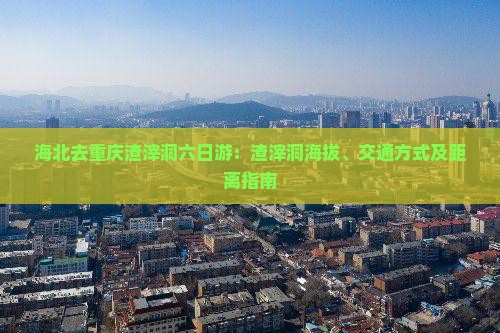 海北去重庆渣滓洞六日游：渣滓洞海拔、交通方式及距离指南