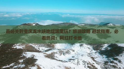 嘉峪关到重庆龙水峡地缝哪里玩？旅游攻略+避坑指南，必看热词：网红打卡地