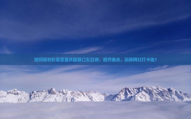 如何规划长葛至重庆磁器口五日游，避开痛点，玩转网红打卡地？