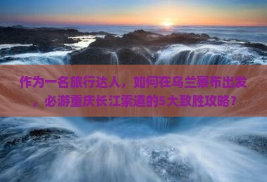 作为一名旅行达人，如何在乌兰察布出发，必游重庆长江索道的5大致胜攻略？