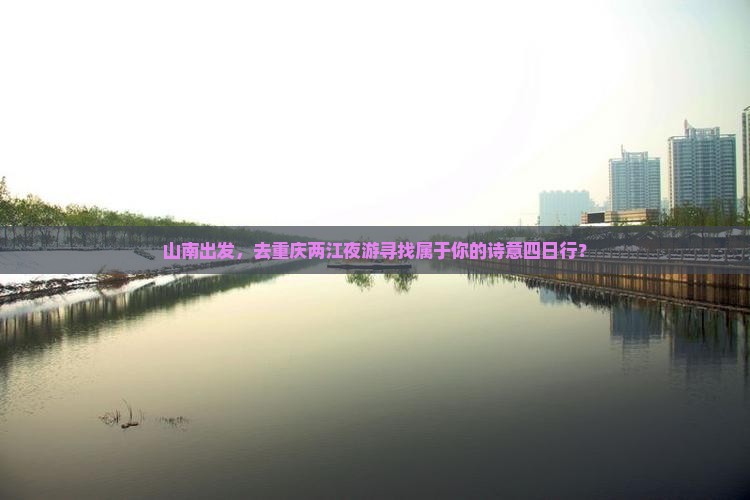 山南出发，去重庆两江夜游寻找属于你的诗意四日行？