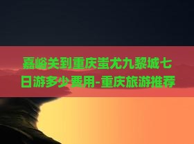 嘉峪关到重庆蚩尤九黎城七日游多少费用-重庆旅游推荐