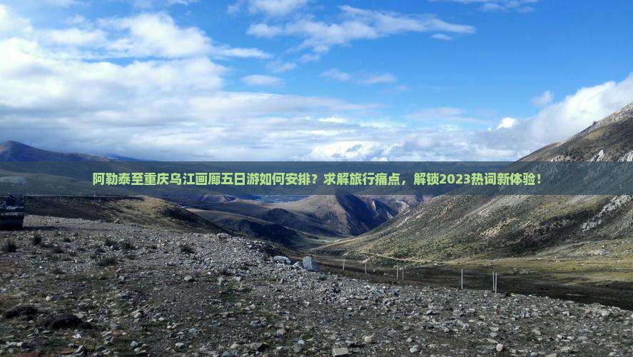 阿勒泰至重庆乌江画廊五日游如何安排？求解旅行痛点，解锁2023热词新体验！