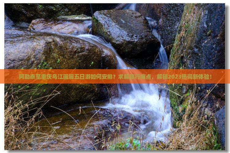 阿勒泰至重庆乌江画廊五日游如何安排？求解旅行痛点，解锁2023热词新体验！