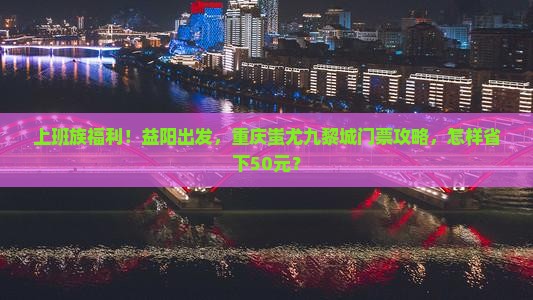 上班族福利！益阳出发，重庆蚩尤九黎城门票攻略，怎样省下50元？