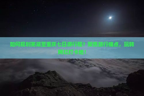 如何规划芜湖至重庆七日游行程？聚焦旅行痛点，玩转网红打卡地！