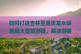 如何打造吉林至重庆龙水峡地缝大型旅游团，解决游客出行痛点，融入新潮热词体验？