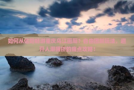 如何从信阳畅游重庆乌江画廊？自由团新玩法，避开人潮拥挤的痛点攻略！