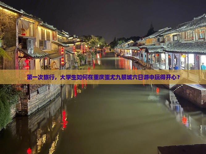 第一次旅行，大学生如何在重庆蚩尤九黎城六日游中玩得开心？