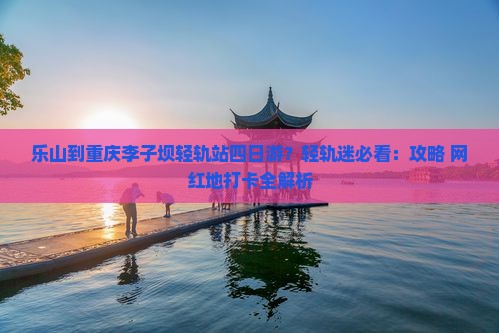 乐山到重庆李子坝轻轨站四日游？轻轨迷必看：攻略+网红地打卡全解析