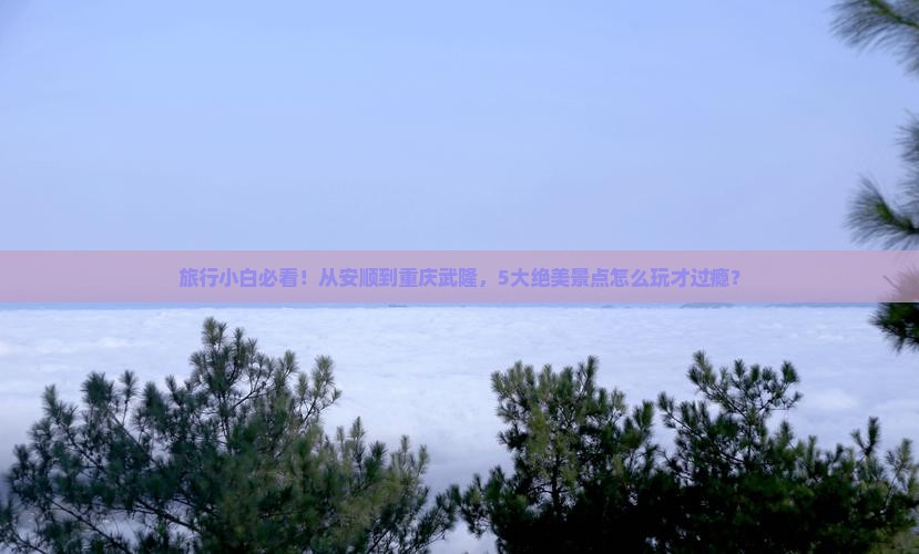 旅行小白必看！从安顺到重庆武隆，5大绝美景点怎么玩才过瘾？