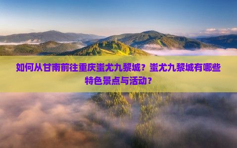 如何从甘南前往重庆蚩尤九黎城？蚩尤九黎城有哪些特色景点与活动？