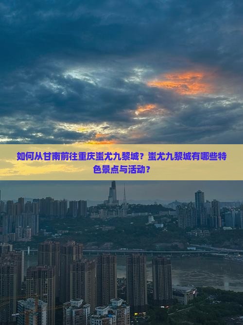 如何从甘南前往重庆蚩尤九黎城？蚩尤九黎城有哪些特色景点与活动？
