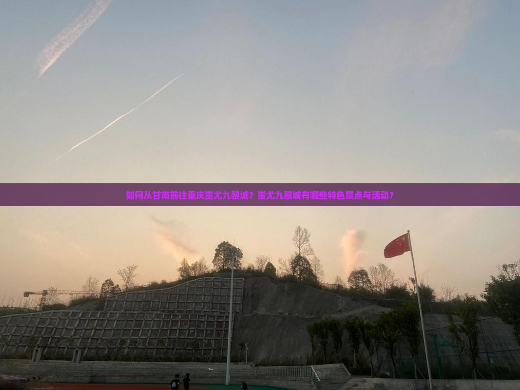 如何从甘南前往重庆蚩尤九黎城？蚩尤九黎城有哪些特色景点与活动？