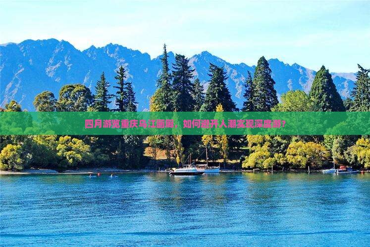 四月游览重庆乌江画廊，如何避开人潮实现深度游？