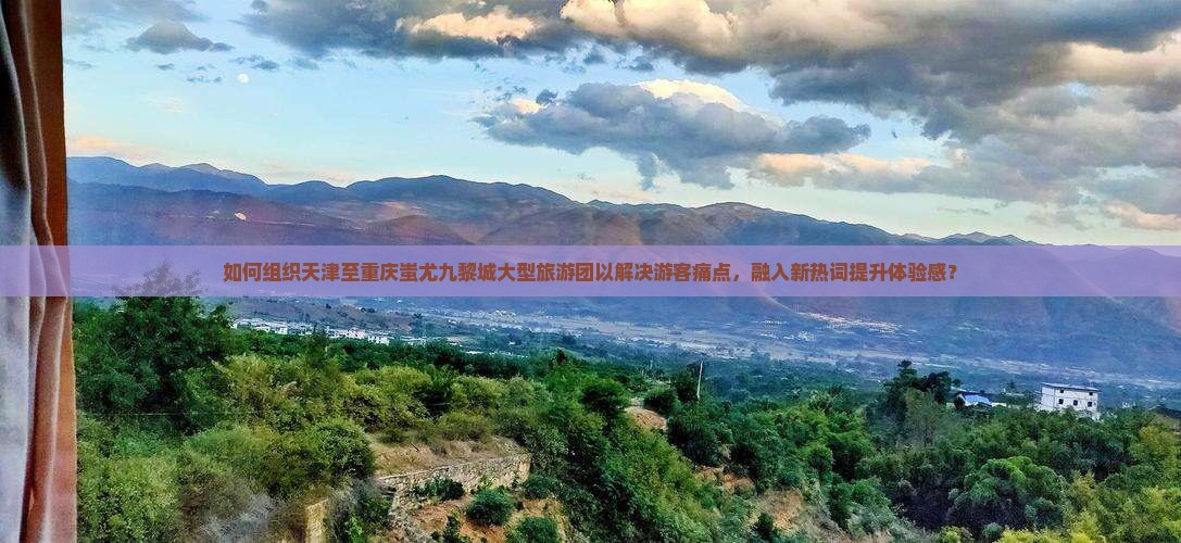 如何组织天津至重庆蚩尤九黎城大型旅游团以解决游客痛点，融入新热词提升体验感？