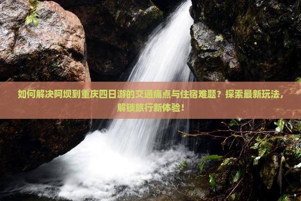 如何解决阿坝到重庆四日游的交通痛点与住宿难题？探索最新玩法，解锁旅行新体验！