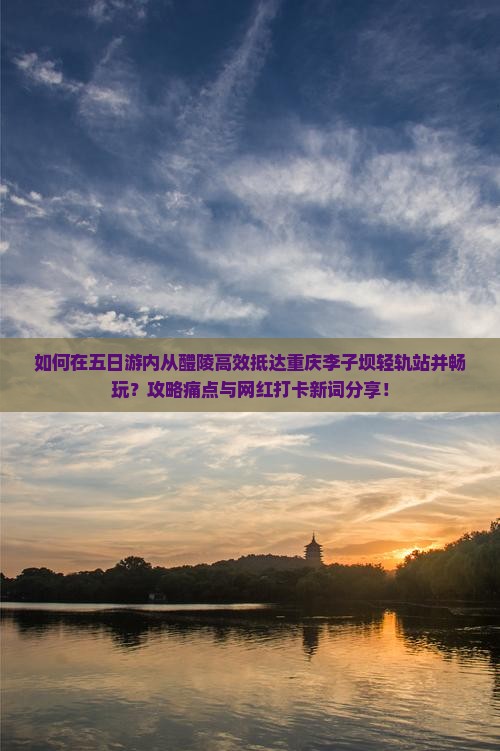 如何在五日游内从醴陵高效抵达重庆李子坝轻轨站并畅玩？攻略痛点与网红打卡新词分享！
