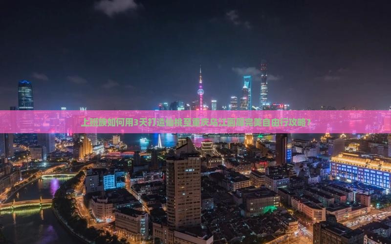 上班族如何用3天打造仙桃至重庆乌江画廊完美自由行攻略？