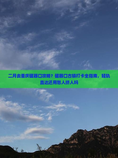 二月去重庆磁器口攻略？磁器口古镇打卡全指南，轻轨直达还用愁人挤人吗