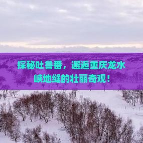 探秘吐鲁番，邂逅重庆龙水峡地缝的壮丽奇观！