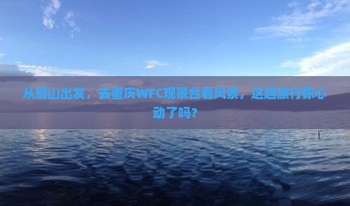 从眉山出发，去重庆WFC观景台看风景，这趟旅行你心动了吗？