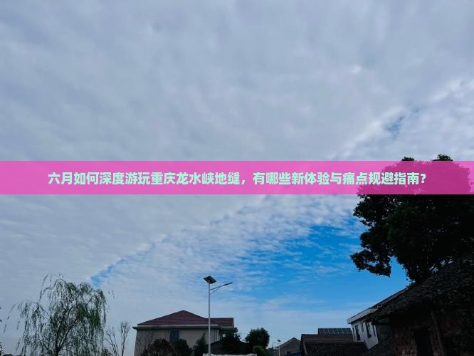 六月如何深度游玩重庆龙水峡地缝，有哪些新体验与痛点规避指南？