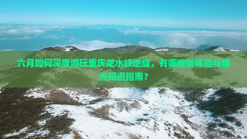六月如何深度游玩重庆龙水峡地缝，有哪些新体验与痛点规避指南？