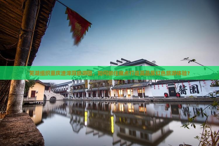 芜湖组织重庆渣滓洞旅游团，如何抓住痛点打造高品质红色旅游体验？