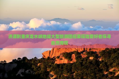 济源到重庆龙水峡地缝大型旅游团招募探险爱好者探寻自然奇观