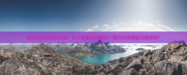 龙岩至重庆旅游攻略：长江索道怎样预订？旅行社有哪些行程推荐？